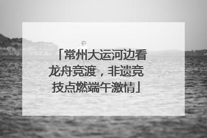常州大运河边看龙舟竞渡，非遗竞技点燃端午激情