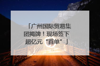 广州国际贸易集团揭牌！现场签下超亿元“首单”