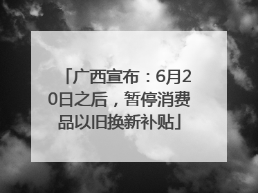 广西宣布：6月20日之后，暂停消费品以旧换新补贴