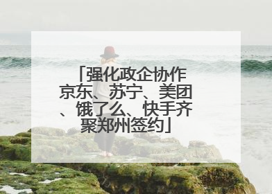 强化政企协作 京东、苏宁、美团、饿了么、快手齐聚郑州签约
