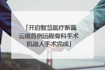 开启智慧医疗新篇 云南首例远程骨科手术机器人手术完成