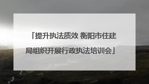提升执法质效 衡阳市住建局组织开展行政执法培训会