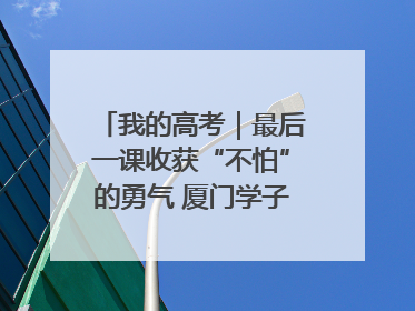 我的高考｜最后一课收获“不怕”的勇气 厦门学子万里同风赴新程