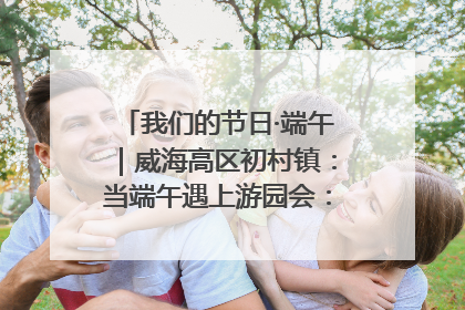 我们的节日·端午｜威海高区初村镇：当端午遇上游园会：来一场“粽”享欢乐的趣味冒险！