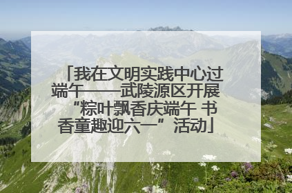 我在文明实践中心过端午——武陵源区开展“粽叶飘香庆端午 书香童趣迎六一”活动