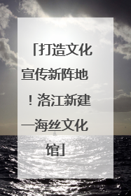 打造文化宣传新阵地！洛江新建一海丝文化馆