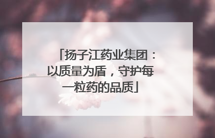 扬子江药业集团：以质量为盾，守护每一粒药的品质