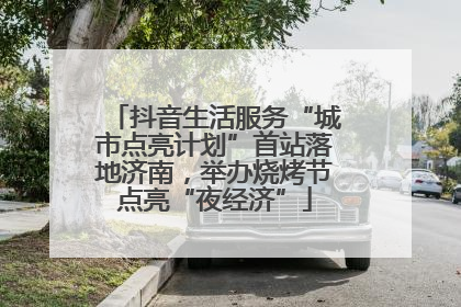 抖音生活服务“城市点亮计划”首站落地济南，举办烧烤节点亮“夜经济”