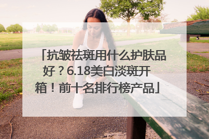 抗皱祛斑用什么护肤品好？6.18美白淡斑开箱！前十名排行榜产品