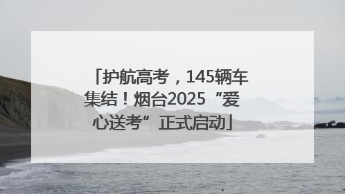 护航高考，145辆车集结！烟台2025“爱心送考”正式启动