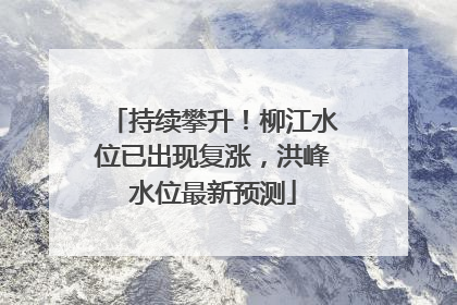 持续攀升！柳江水位已出现复涨，洪峰水位最新预测