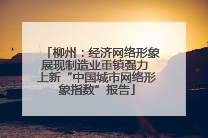 柳州：经济网络形象展现制造业重镇强力 上新“中国城市网络形象指数”报告