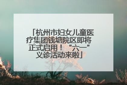 杭州市妇女儿童医疗集团钱塘院区即将正式启用！“六一”义诊活动来啦