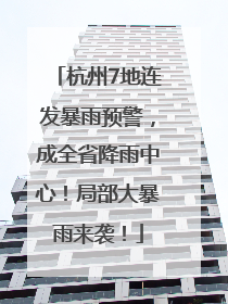 杭州7地连发暴雨预警，成全省降雨中心！局部大暴雨来袭！
