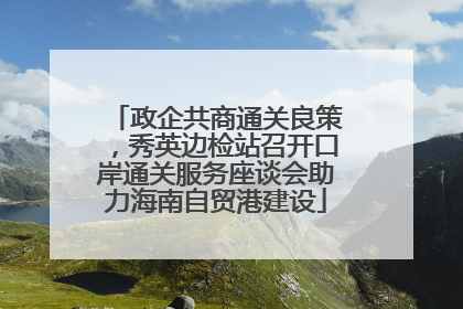 政企共商通关良策，秀英边检站召开口岸通关服务座谈会助力海南自贸港建设