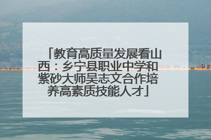 教育高质量发展看山西：乡宁县职业中学和紫砂大师吴志文合作培养高素质技能人才