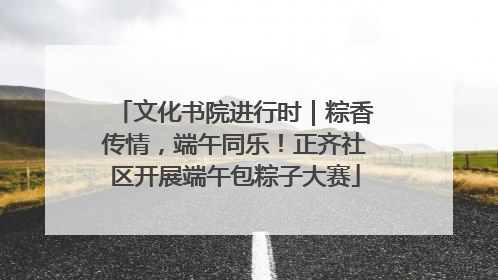 文化书院进行时｜粽香传情，端午同乐！正齐社区开展端午包粽子大赛