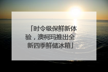 时令级保鲜新体验，澳柯玛推出全新四季鲜储冰箱