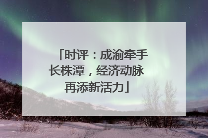 时评：成渝牵手长株潭，经济动脉再添新活力