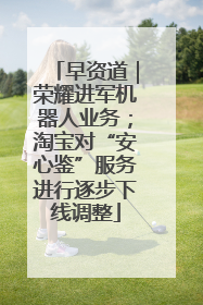 早资道｜荣耀进军机器人业务；淘宝对“安心鉴”服务进行逐步下线调整