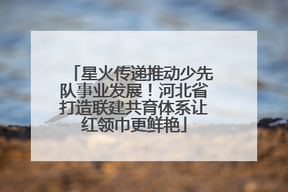星火传递推动少先队事业发展！河北省打造联建共育体系让红领巾更鲜艳
