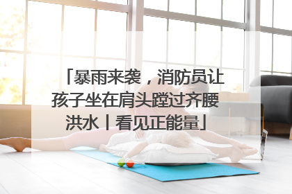 暴雨来袭，消防员让孩子坐在肩头蹚过齐腰洪水丨看见正能量
