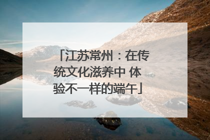 江苏常州：在传统文化滋养中 体验不一样的端午