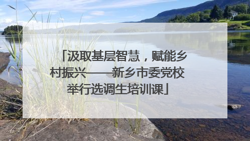 汲取基层智慧，赋能乡村振兴——新乡市委党校举行选调生培训课