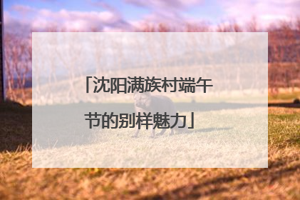 沈阳满族村端午节的别样魅力