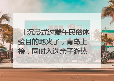 沉浸式过端午民俗体验目的地火了，青岛上榜，同时入选亲子游热门Top10