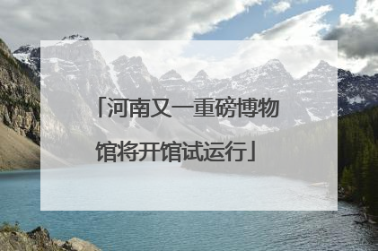 河南又一重磅博物馆将开馆试运行