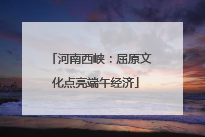 河南西峡：屈原文化点亮端午经济