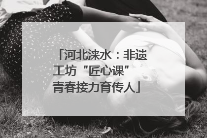 河北涞水：非遗工坊“匠心课” 青春接力育传人