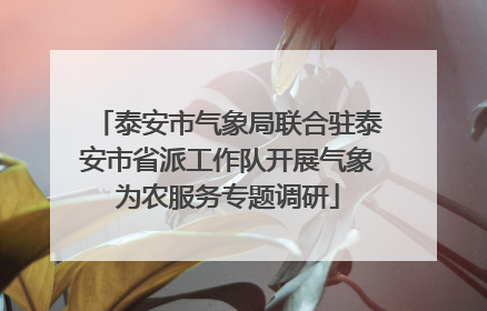 泰安市气象局联合驻泰安市省派工作队开展气象为农服务专题调研