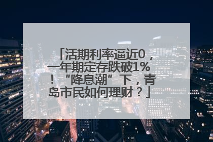 活期利率逼近0，一年期定存跌破1%！“降息潮”下，青岛市民如何理财？