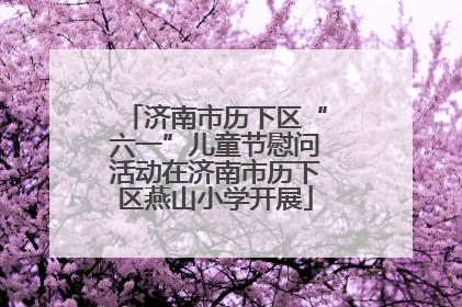 济南市历下区“六一”儿童节慰问活动在济南市历下区燕山小学开展