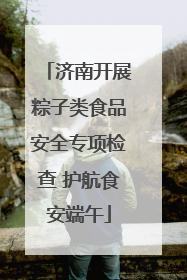 济南开展粽子类食品安全专项检查 护航食安端午