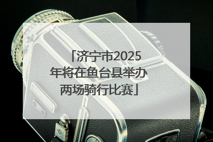 济宁市2025年将在鱼台县举办两场骑行比赛