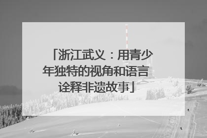 浙江武义：用青少年独特的视角和语言诠释非遗故事