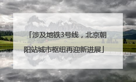 涉及地铁3号线，北京朝阳站城市枢纽再迎新进展