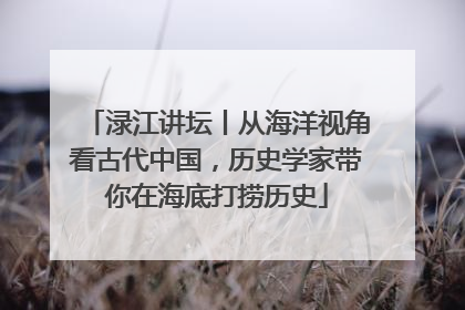 渌江讲坛丨从海洋视角看古代中国,历史学家带你在海底打捞历史