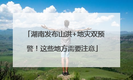 湖南发布山洪+地灾双预警！这些地方需要注意