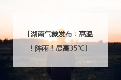 湖南气象发布：高温！阵雨！最高35℃