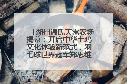 湖州温氏天露农场揭幕：开启中华土鸡文化体验新范式，羽毛球世界冠军郑思维助力品牌兴农