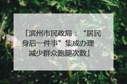 滨州市民政局：“居民身后一件事”集成办理 减少群众跑腿次数