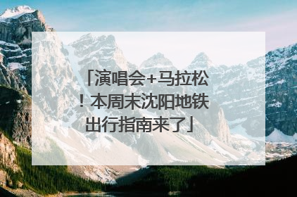 演唱会+马拉松！本周末沈阳地铁出行指南来了