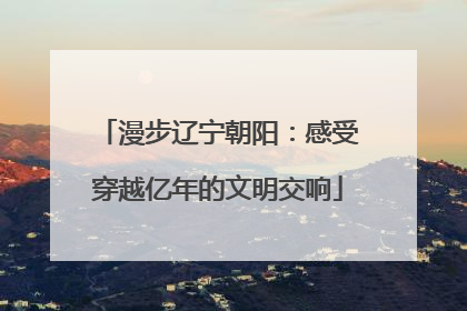 漫步辽宁朝阳：感受穿越亿年的文明交响