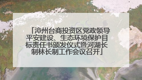 漳州台商投资区党政领导平安建设、生态环境保护目标责任书颁发仪式暨河湖长制林长制工作会议召开