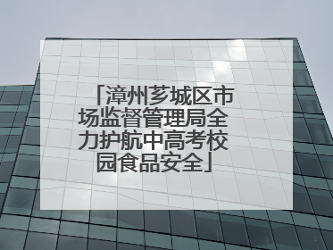 漳州芗城区市场监督管理局全力护航中高考校园食品安全
