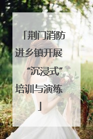 荆门消防进乡镇开展“沉浸式”培训与演练